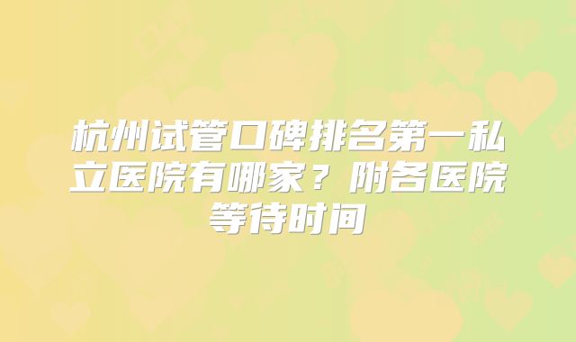 杭州试管口碑排名第一私立医院有哪家?附各医院等待时间