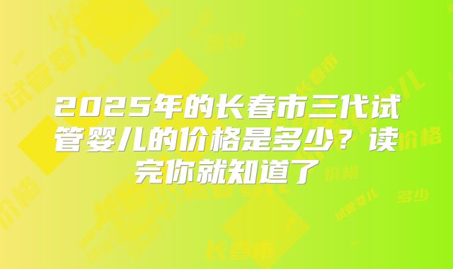 2025年的长春市三代试管婴儿的价格是多少？读完你就知道了