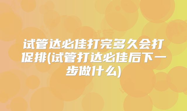 试管达必佳打完多久会打促排(试管打达必佳后下一步做什么)