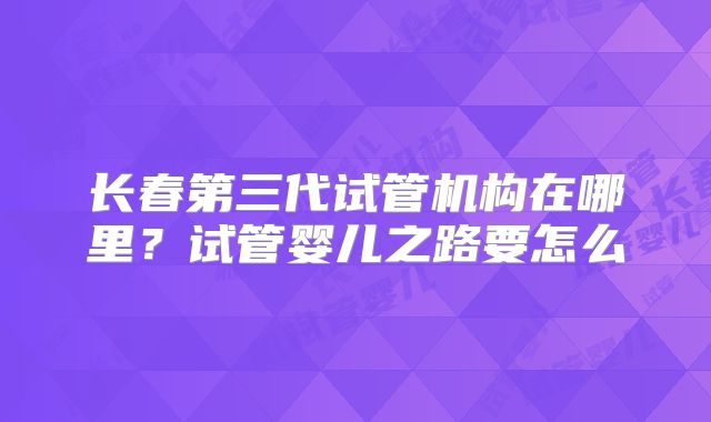 长春第三代试管机构在哪里？试管婴儿之路要怎么