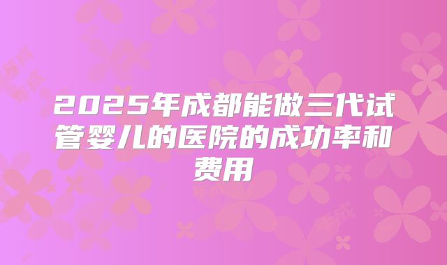 2025年成都能做三代试管婴儿的医院的成功率和费用