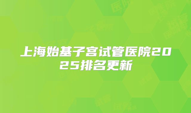 上海始基子宫试管医院2025排名更新