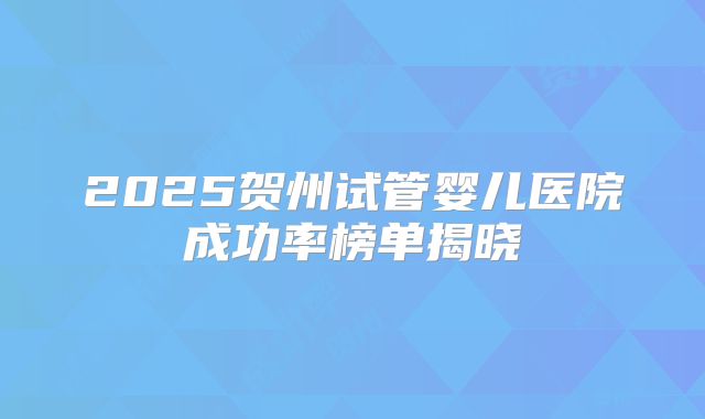2025贺州试管婴儿医院成功率榜单揭晓