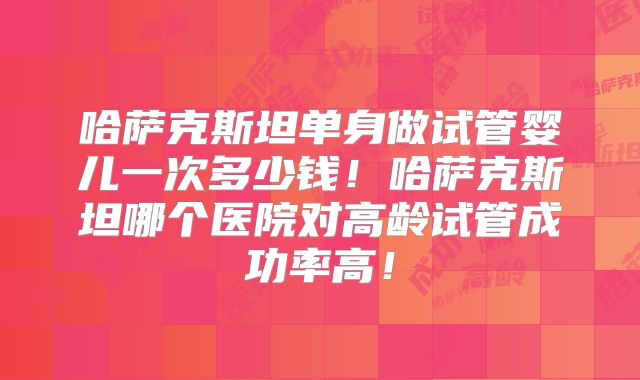 哈萨克斯坦单身做试管婴儿一次多少钱！哈萨克斯坦哪个医院对高龄试管成功率高！
