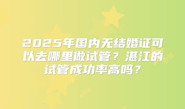 2025年国内无结婚证可以去哪里做试管？湛江的试管成功率高吗？