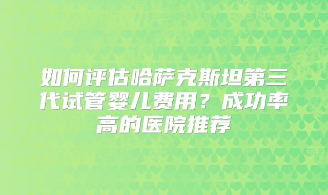 如何评估哈萨克斯坦第三代试管婴儿费用?成功率高的医院推荐