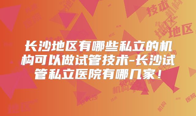 长沙地区有哪些私立的机构可以做试管技术-长沙试管私立医院有哪几家！
