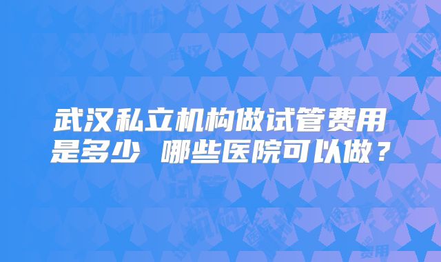 武汉私立机构做试管费用是多少 哪些医院可以做？