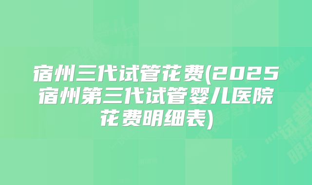 宿州三代试管花费(2025宿州第三代试管婴儿医院花费明细表)