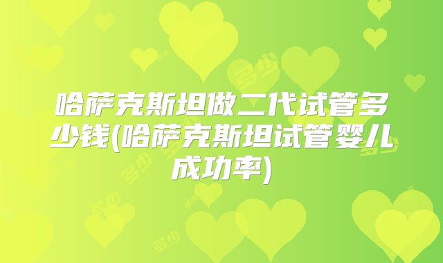 哈萨克斯坦做二代试管多少钱(哈萨克斯坦试管婴儿成功率)