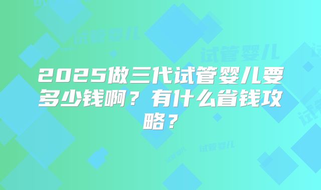 2025做三代试管婴儿要多少钱啊?有什么省钱攻略?