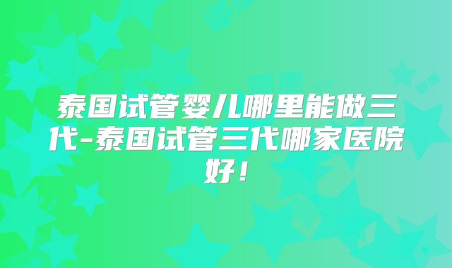 泰国试管婴儿哪里能做三代-泰国试管三代哪家医院好！