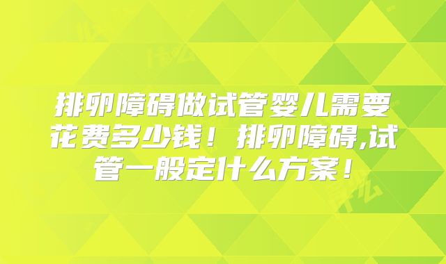 排卵障碍做试管婴儿需要花费多少钱!排卵障碍,试管一般定什么方案!