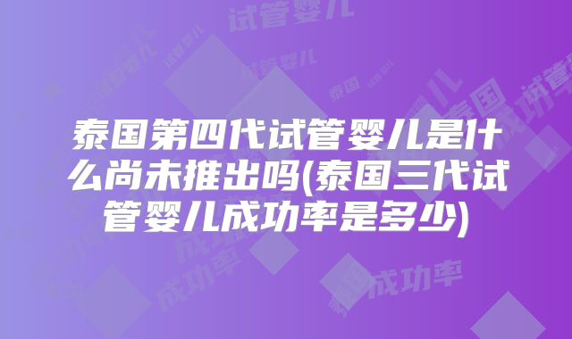 泰国第四代试管婴儿是什么尚未推出吗(泰国三代试管婴儿成功率是多少)