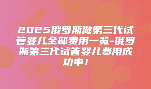 2025俄罗斯做第三代试管婴儿全部费用一览-俄罗斯第三代试管婴儿费用成功率！