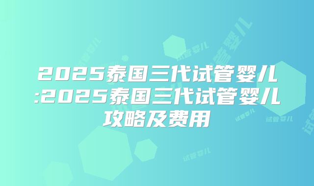 2025泰国三代试管婴儿:2025泰国三代试管婴儿攻略及费用
