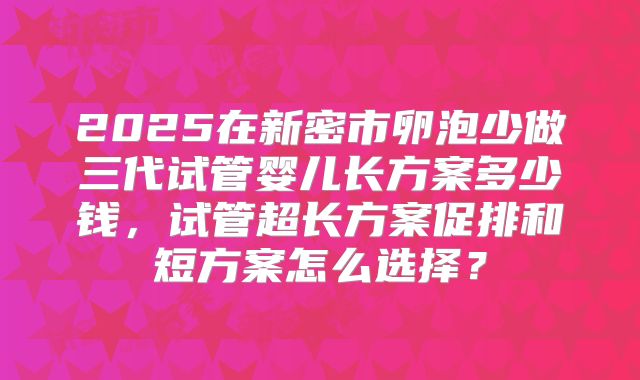 2025在新密市卵泡少做三代试管婴儿长方案多少钱,试管超长方案促排和短方案怎么选择?