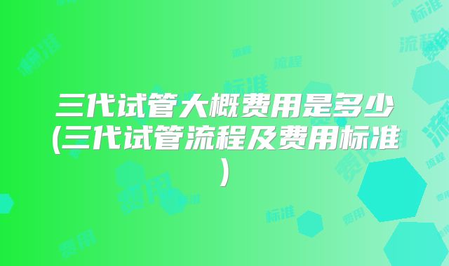 三代试管大概费用是多少(三代试管流程及费用标准)
