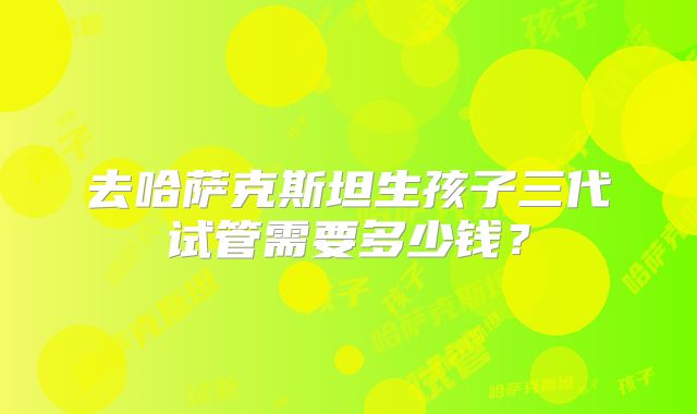 去哈萨克斯坦生孩子三代试管需要多少钱？