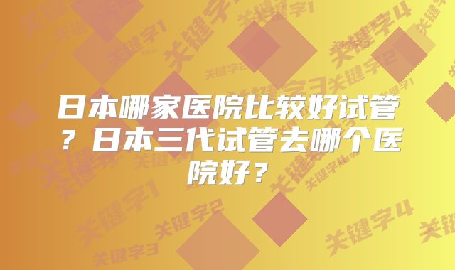 日本哪家医院比较好试管？日本三代试管去哪个医院好？