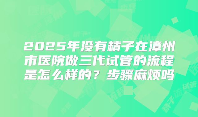2025年没有精子在漳州市医院做三代试管的流程是怎么样的?步骤麻烦吗