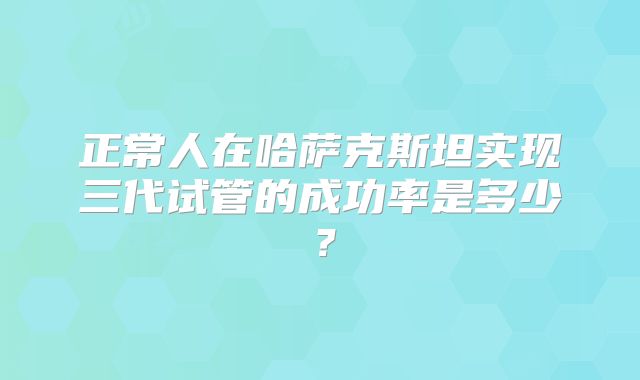正常人在哈萨克斯坦实现三代试管的成功率是多少？