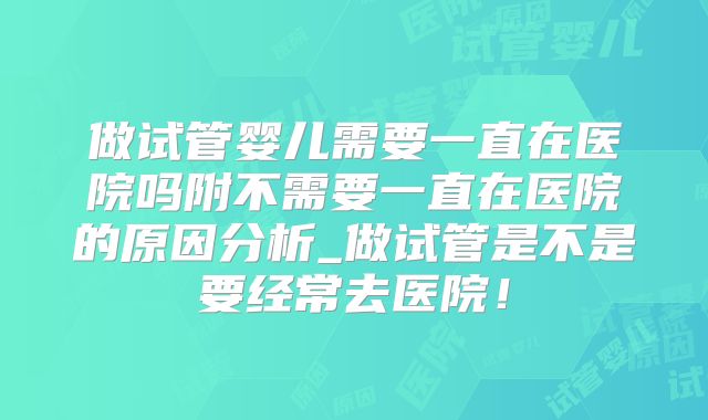 做试管婴儿需要一直在医院吗附不需要一直在医院的原因分析_做试管是不是要经常去医院！
