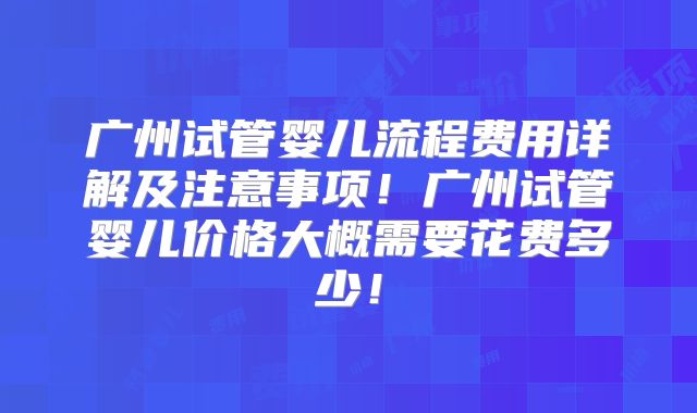 广州试管婴儿流程费用详解及注意事项!广州试管婴儿价格大概需要花费多少!