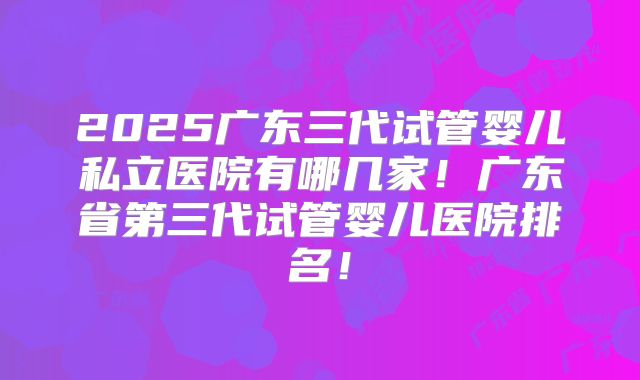 2025广东三代试管婴儿私立医院有哪几家!广东省第三代试管婴儿医院排名!