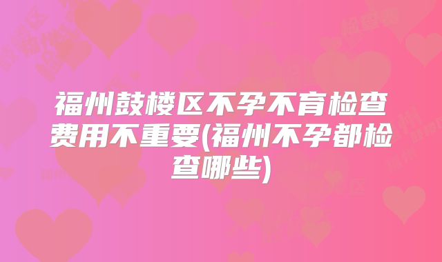 福州鼓楼区不孕不育检查费用不重要(福州不孕都检查哪些)