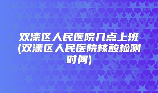 双滦区人民医院几点上班(双滦区人民医院核酸检测时间)