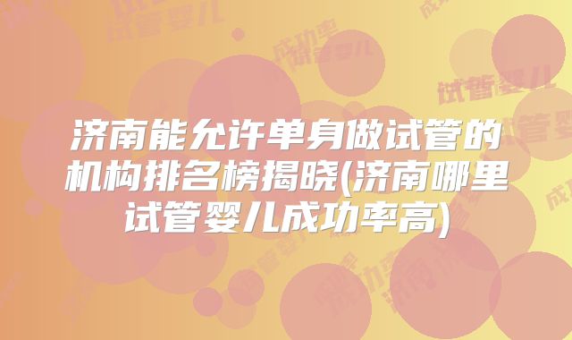 济南能允许单身做试管的机构排名榜揭晓(济南哪里试管婴儿成功率高)