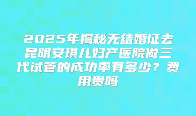 2025年揭秘无结婚证去昆明安琪儿妇产医院做三代试管的成功率有多少?费用贵吗