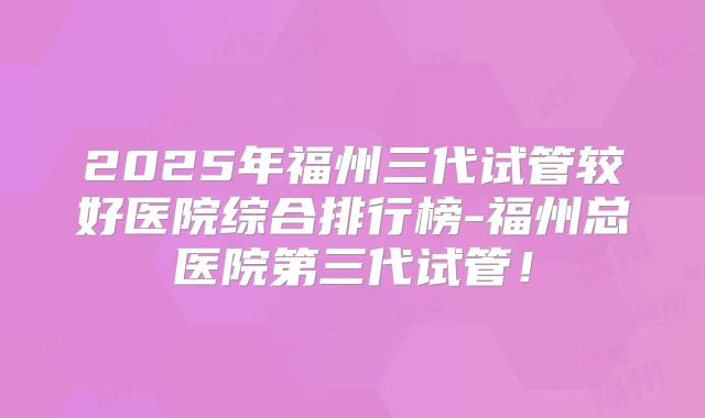 2025年福州三代试管较好医院综合排行榜-福州总医院第三代试管！