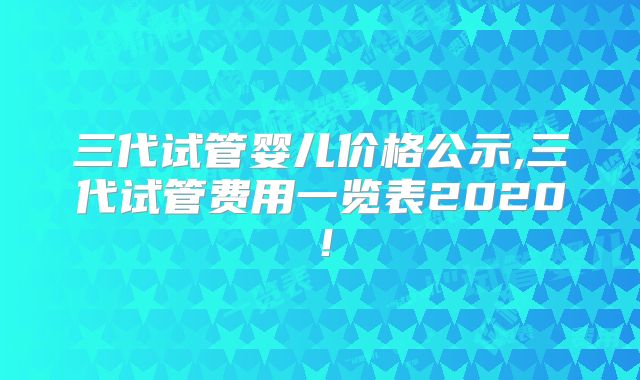 三代试管婴儿价格公示,三代试管费用一览表2020！