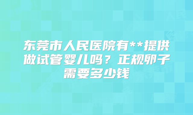 东莞市人民医院有**提供做试管婴儿吗？正规卵子需要多少钱