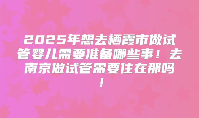 2025年想去栖霞市做试管婴儿需要准备哪些事!去南京做试管需要住在那吗!
