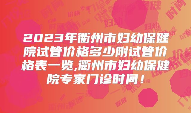 2023年衢州市妇幼保健院试管价格多少附试管价格表一览,衢州市妇幼保健院专家门诊时间！