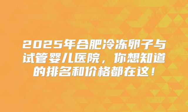 2025年合肥冷冻卵子与试管婴儿医院，你想知道的排名和价格都在这！