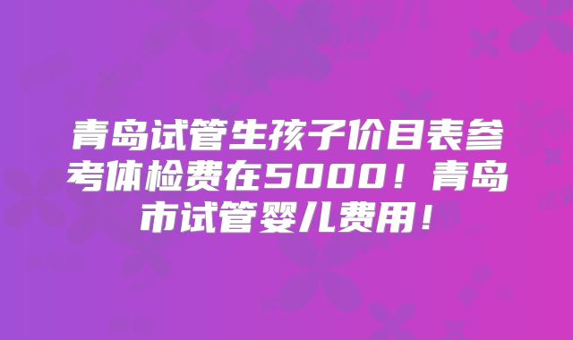 青岛试管生孩子价目表参考体检费在5000！青岛市试管婴儿费用！