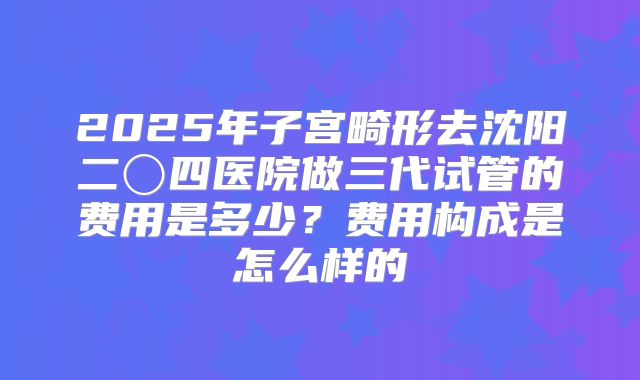 2025年子宫畸形去沈阳二〇四医院做三代试管的费用是多少?费用构成是怎么样的