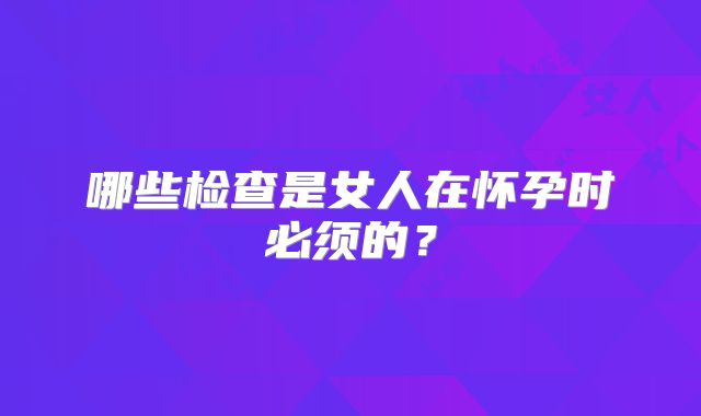 哪些检查是女人在怀孕时必须的?