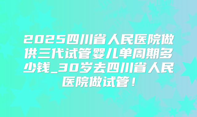 2025四川省人民医院做供三代试管婴儿单周期多少钱_30岁去四川省人民医院做试管！