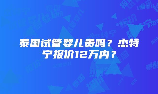 泰国试管婴儿贵吗?杰特宁报价12万内?