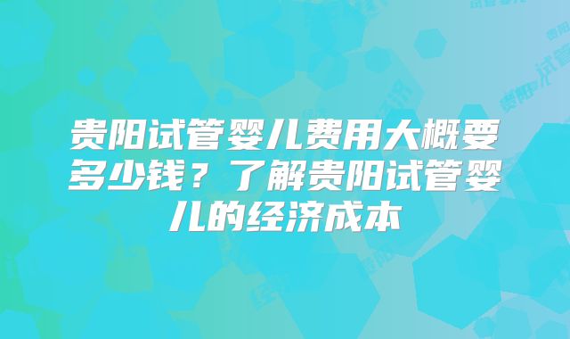 贵阳试管婴儿费用大概要多少钱？了解贵阳试管婴儿的经济成本