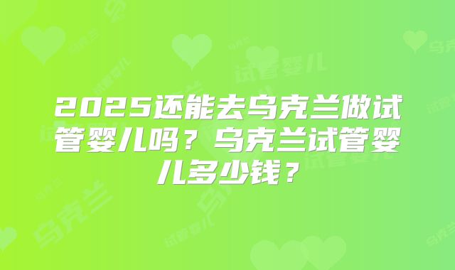 2025还能去乌克兰做试管婴儿吗？乌克兰试管婴儿多少钱？
