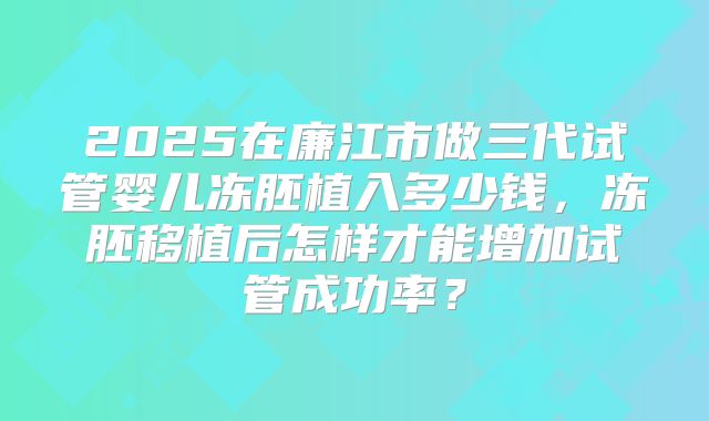 2025在廉江市做三代试管婴儿冻胚植入多少钱,冻胚移植后怎样才能增加试管成功率?