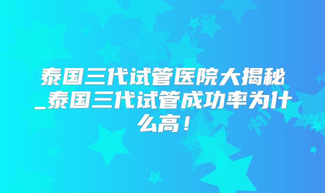 泰国三代试管医院大揭秘_泰国三代试管成功率为什么高！