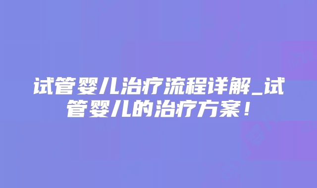 试管婴儿治疗流程详解_试管婴儿的治疗方案！