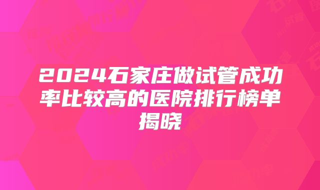 2024石家庄做试管成功率比较高的医院排行榜单揭晓